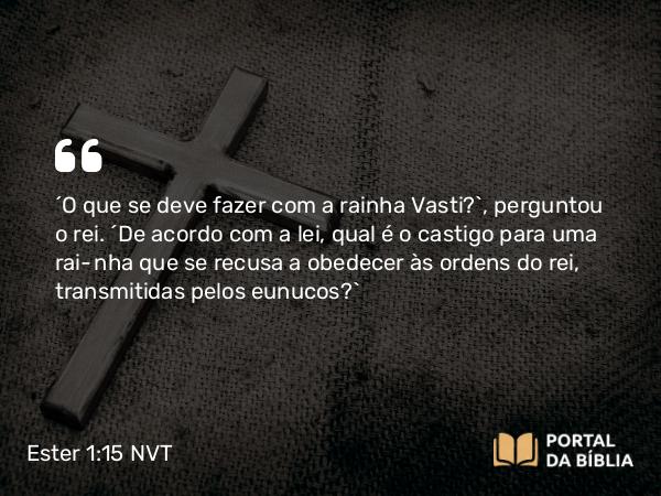 Ester 1:15 NVT - “O que se deve fazer com a rainha Vasti?”, perguntou o rei. “De acordo com a lei, qual é o castigo para uma rainha que se recusa a obedecer às ordens do rei, transmitidas pelos eunucos?”