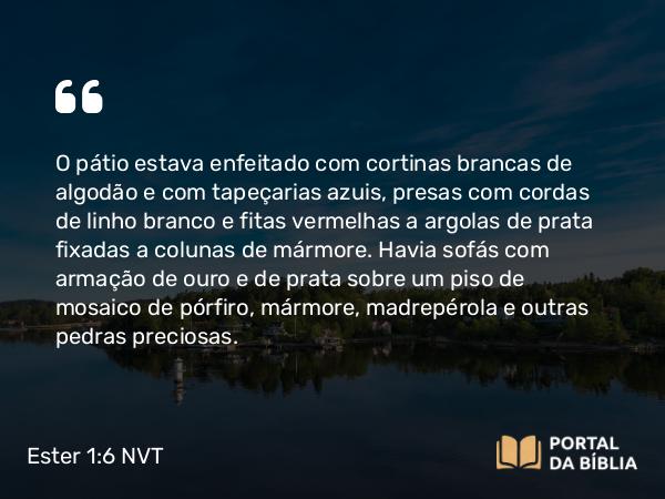 Ester 1:6 NVT - O pátio estava enfeitado com cortinas brancas de algodão e com tapeçarias azuis, presas com cordas de linho branco e fitas vermelhas a argolas de prata fixadas a colunas de mármore. Havia sofás com armação de ouro e de prata sobre um piso de mosaico de pórfiro, mármore, madrepérola e outras pedras preciosas.