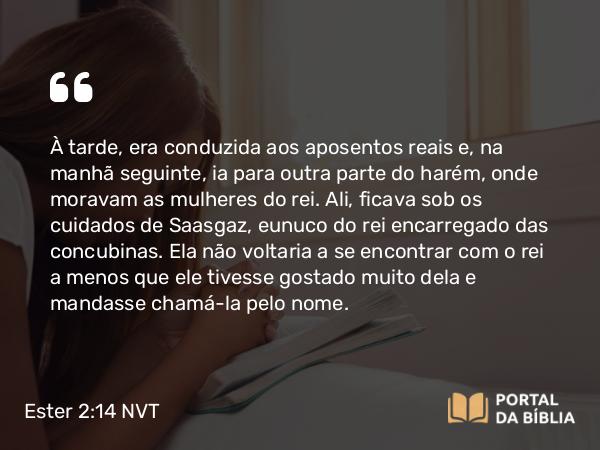 Ester 2:14 NVT - À tarde, era conduzida aos aposentos reais e, na manhã seguinte, ia para outra parte do harém, onde moravam as mulheres do rei. Ali, ficava sob os cuidados de Saasgaz, eunuco do rei encarregado das concubinas. Ela não voltaria a se encontrar com o rei a menos que ele tivesse gostado muito dela e mandasse chamá-la pelo nome.