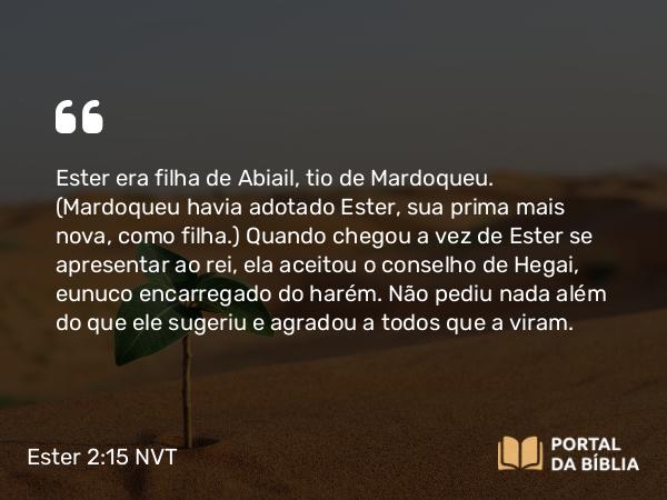 Ester 2:15 NVT - Ester era filha de Abiail, tio de Mardoqueu. (Mardoqueu havia adotado Ester, sua prima mais nova, como filha.) Quando chegou a vez de Ester se apresentar ao rei, ela aceitou o conselho de Hegai, eunuco encarregado do harém. Não pediu nada além do que ele sugeriu e agradou a todos que a viram.