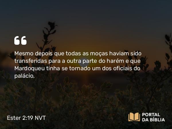 Ester 2:19 NVT - Mesmo depois que todas as moças haviam sido transferidas para a outra parte do harém e que Mardoqueu tinha se tornado um dos oficiais do palácio,