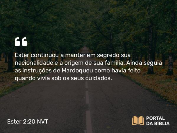 Ester 2:20 NVT - Ester continuou a manter em segredo sua nacionalidade e a origem de sua família. Ainda seguia as instruções de Mardoqueu como havia feito quando vivia sob os seus cuidados.