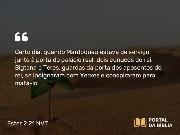 Ester 2:21-22 NVT - Certo dia, quando Mardoqueu estava de serviço junto à porta do palácio real, dois eunucos do rei, Bigtana e Teres, guardas da porta dos aposentos do rei, se indignaram com Xerxes e conspiraram para matá-lo.