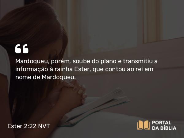 Ester 2:22 NVT - Mardoqueu, porém, soube do plano e transmitiu a informação à rainha Ester, que contou ao rei em nome de Mardoqueu.