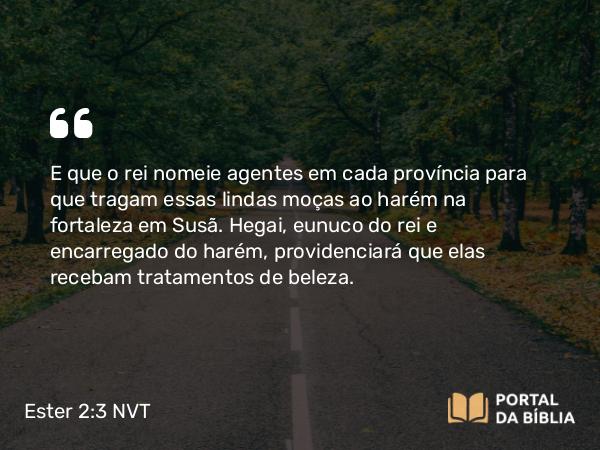 Ester 2:3 NVT - E que o rei nomeie agentes em cada província para que tragam essas lindas moças ao harém na fortaleza em Susã. Hegai, eunuco do rei e encarregado do harém, providenciará que elas recebam tratamentos de beleza.