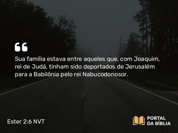 Ester 2:6 NVT - Sua família estava entre aqueles que, com Joaquim, rei de Judá, tinham sido deportados de Jerusalém para a Babilônia pelo rei Nabucodonosor.