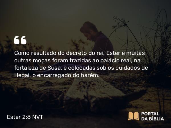 Ester 2:8 NVT - Como resultado do decreto do rei, Ester e muitas outras moças foram trazidas ao palácio real, na fortaleza de Susã, e colocadas sob os cuidados de Hegai, o encarregado do harém.