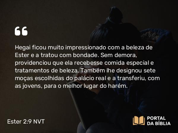 Ester 2:9 NVT - Hegai ficou muito impressionado com a beleza de Ester e a tratou com bondade. Sem demora, providenciou que ela recebesse comida especial e tratamentos de beleza. Também lhe designou sete moças escolhidas do palácio real e a transferiu, com as jovens, para o melhor lugar do harém.