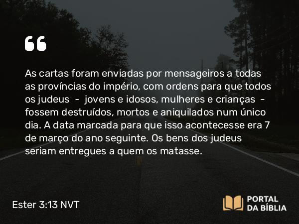 Ester 3:13 NVT - As cartas foram enviadas por mensageiros a todas as províncias do império, com ordens para que todos os judeus — jovens e idosos, mulheres e crianças — fossem destruídos, mortos e aniquilados num único dia. A data marcada para que isso acontecesse era 7 de março do ano seguinte. Os bens dos judeus seriam entregues a quem os matasse.