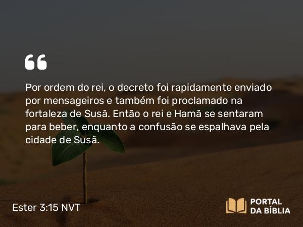 Ester 3:15 NVT - Por ordem do rei, o decreto foi rapidamente enviado por mensageiros e também foi proclamado na fortaleza de Susã. Então o rei e Hamã se sentaram para beber, enquanto a confusão se espalhava pela cidade de Susã.