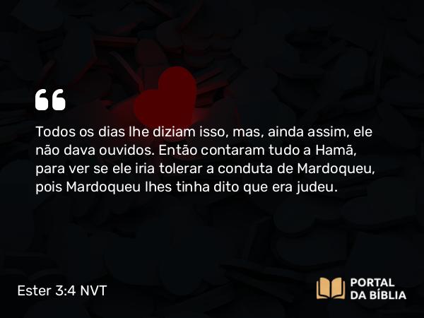 Ester 3:4 NVT - Todos os dias lhe diziam isso, mas, ainda assim, ele não dava ouvidos. Então contaram tudo a Hamã, para ver se ele iria tolerar a conduta de Mardoqueu, pois Mardoqueu lhes tinha dito que era judeu.