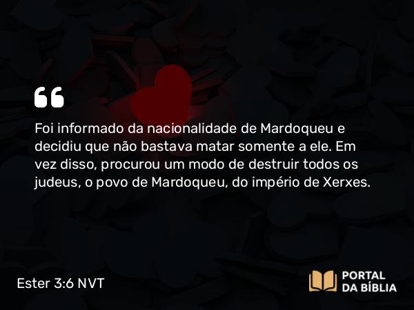 Ester 3:6-7 NVT - Foi informado da nacionalidade de Mardoqueu e decidiu que não bastava matar somente a ele. Em vez disso, procurou um modo de destruir todos os judeus, o povo de Mardoqueu, do império de Xerxes.