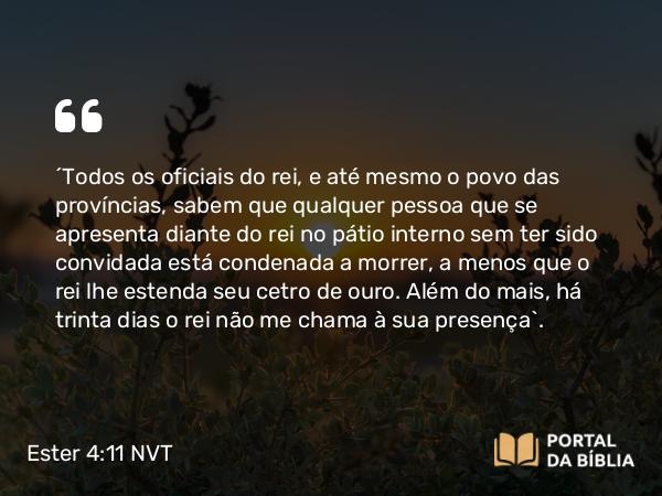 Ester 4:11 NVT - “Todos os oficiais do rei, e até mesmo o povo das províncias, sabem que qualquer pessoa que se apresenta diante do rei no pátio interno sem ter sido convidada está condenada a morrer, a menos que o rei lhe estenda seu cetro de ouro. Além do mais, há trinta dias o rei não me chama à sua presença”.