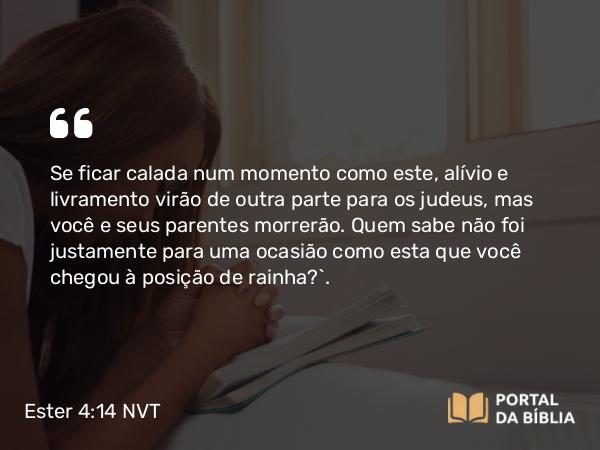 Ester 4:14 NVT - Se ficar calada num momento como este, alívio e livramento virão de outra parte para os judeus, mas você e seus parentes morrerão. Quem sabe não foi justamente para uma ocasião como esta que você chegou à posição de rainha?”.