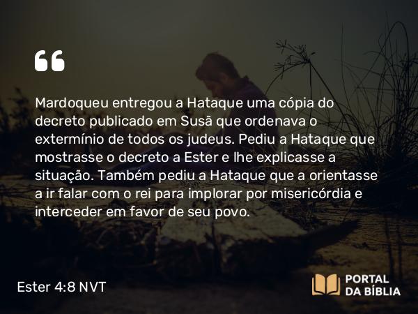 Ester 4:8 NVT - Mardoqueu entregou a Hataque uma cópia do decreto publicado em Susã que ordenava o extermínio de todos os judeus. Pediu a Hataque que mostrasse o decreto a Ester e lhe explicasse a situação. Também pediu a Hataque que a orientasse a ir falar com o rei para implorar por misericórdia e interceder em favor de seu povo.