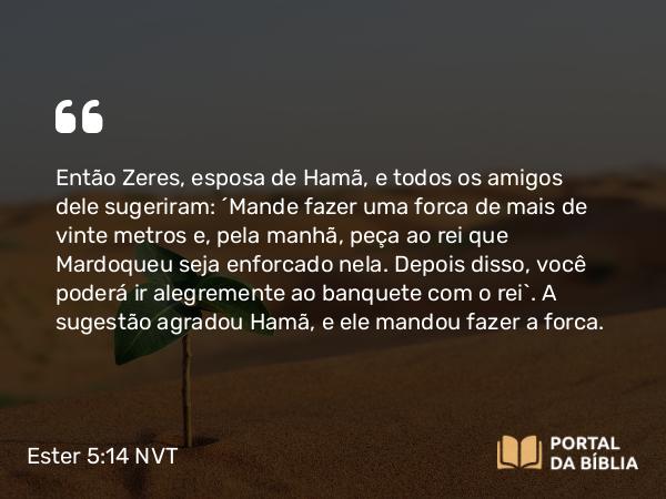 Ester 5:14 NVT - Então Zeres, esposa de Hamã, e todos os amigos dele sugeriram: “Mande fazer uma forca de mais de vinte metros e, pela manhã, peça ao rei que Mardoqueu seja enforcado nela. Depois disso, você poderá ir alegremente ao banquete com o rei”. A sugestão agradou Hamã, e ele mandou fazer a forca.