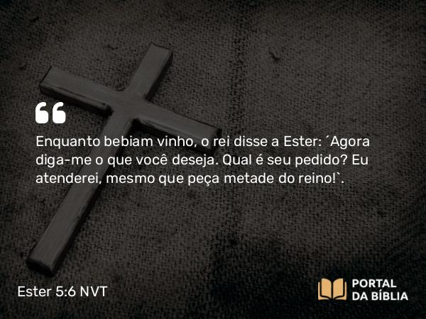 Ester 5:6 NVT - Enquanto bebiam vinho, o rei disse a Ester: “Agora diga-me o que você deseja. Qual é seu pedido? Eu atenderei, mesmo que peça metade do reino!”.