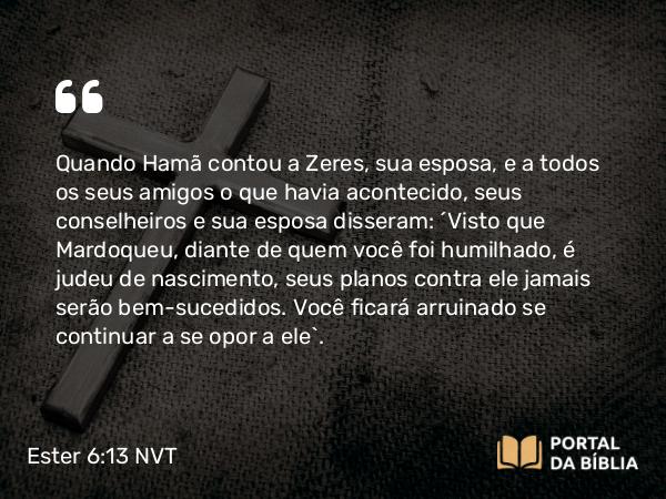 Ester 6:13 NVT - Quando Hamã contou a Zeres, sua esposa, e a todos os seus amigos o que havia acontecido, seus conselheiros e sua esposa disseram: “Visto que Mardoqueu, diante de quem você foi humilhado, é judeu de nascimento, seus planos contra ele jamais serão bem-sucedidos. Você ficará arruinado se continuar a se opor a ele”.