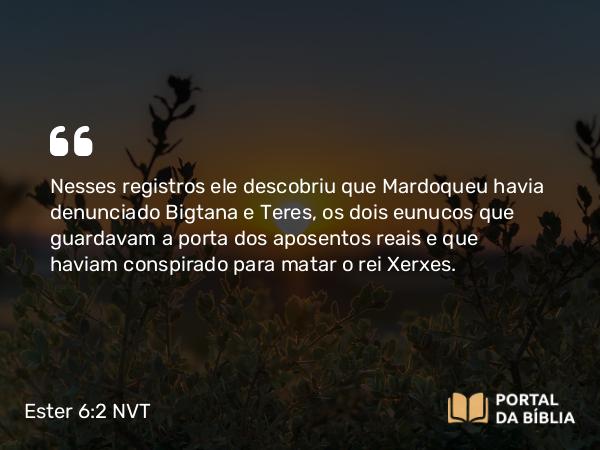 Ester 6:2 NVT - Nesses registros ele descobriu que Mardoqueu havia denunciado Bigtana e Teres, os dois eunucos que guardavam a porta dos aposentos reais e que haviam conspirado para matar o rei Xerxes.