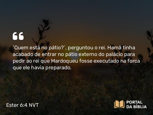 Ester 6:4 NVT - “Quem está no pátio?”, perguntou o rei. Hamã tinha acabado de entrar no pátio externo do palácio para pedir ao rei que Mardoqueu fosse executado na forca que ele havia preparado.