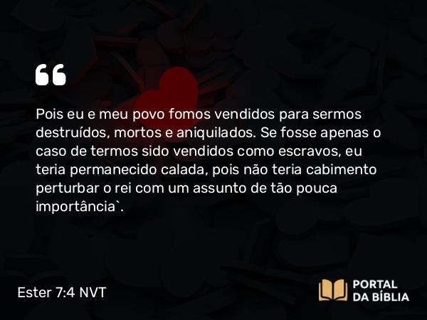 Ester 7:4 NVT - Pois eu e meu povo fomos vendidos para sermos destruídos, mortos e aniquilados. Se fosse apenas o caso de termos sido vendidos como escravos, eu teria permanecido calada, pois não teria cabimento perturbar o rei com um assunto de tão pouca importância”.