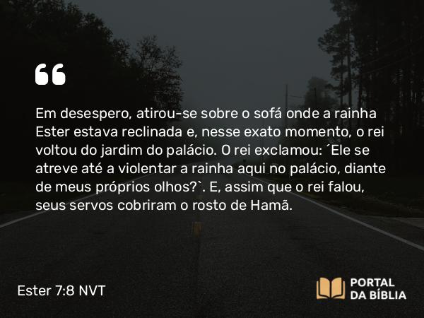 Ester 7:8 NVT - Em desespero, atirou-se sobre o sofá onde a rainha Ester estava reclinada e, nesse exato momento, o rei voltou do jardim do palácio. O rei exclamou: “Ele se atreve até a violentar a rainha aqui no palácio, diante de meus próprios olhos?”. E, assim que o rei falou, seus servos cobriram o rosto de Hamã.