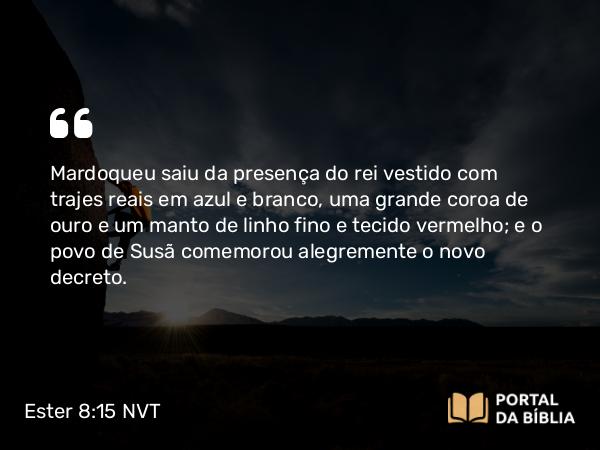 Ester 8:15 NVT - Mardoqueu saiu da presença do rei vestido com trajes reais em azul e branco, uma grande coroa de ouro e um manto de linho fino e tecido vermelho; e o povo de Susã comemorou alegremente o novo decreto.