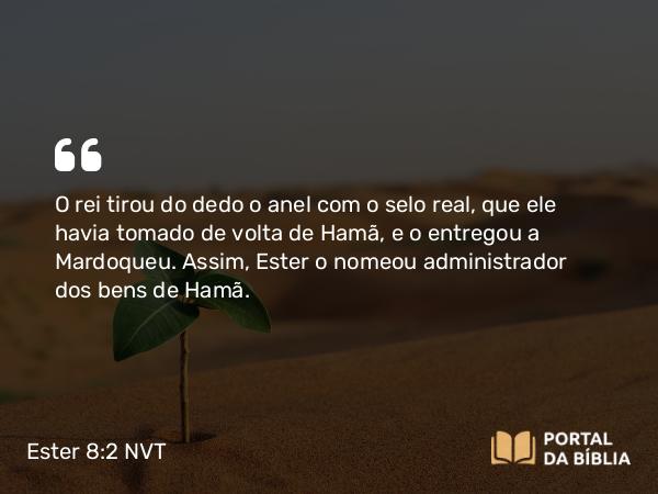 Ester 8:2 NVT - O rei tirou do dedo o anel com o selo real, que ele havia tomado de volta de Hamã, e o entregou a Mardoqueu. Assim, Ester o nomeou administrador dos bens de Hamã.