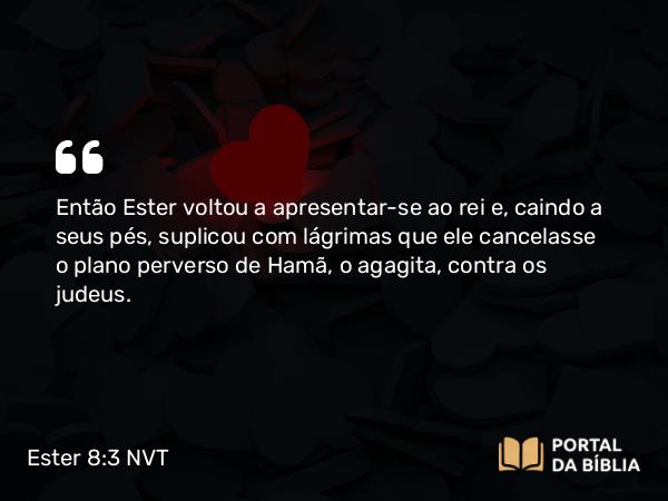 Ester 8:3 NVT - Então Ester voltou a apresentar-se ao rei e, caindo a seus pés, suplicou com lágrimas que ele cancelasse o plano perverso de Hamã, o agagita, contra os judeus.