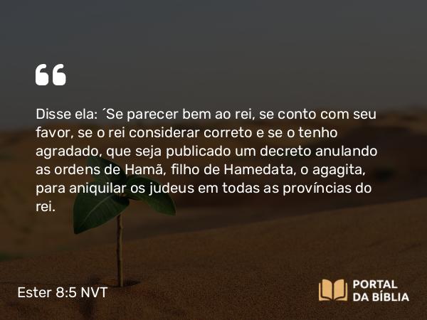 Ester 8:5 NVT - Disse ela: “Se parecer bem ao rei, se conto com seu favor, se o rei considerar correto e se o tenho agradado, que seja publicado um decreto anulando as ordens de Hamã, filho de Hamedata, o agagita, para aniquilar os judeus em todas as províncias do rei.