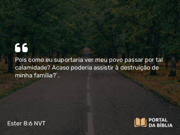 Ester 8:6 NVT - Pois como eu suportaria ver meu povo passar por tal calamidade? Acaso poderia assistir à destruição de minha família?”.