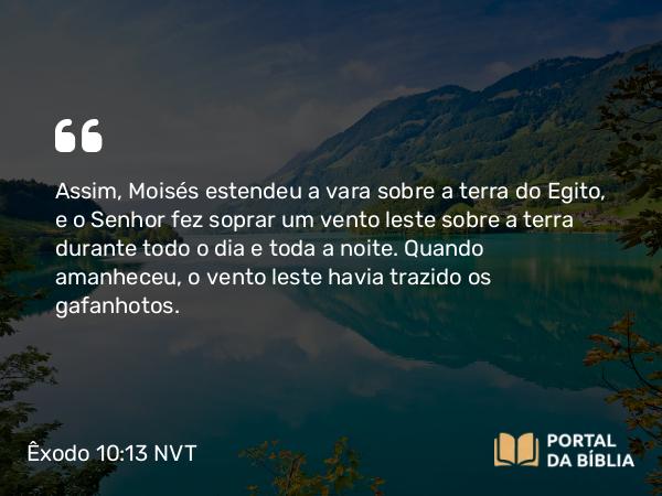 Êxodo 10:13 NVT - Assim, Moisés estendeu a vara sobre a terra do Egito, e o SENHOR fez soprar um vento leste sobre a terra durante todo o dia e toda a noite. Quando amanheceu, o vento leste havia trazido os gafanhotos.