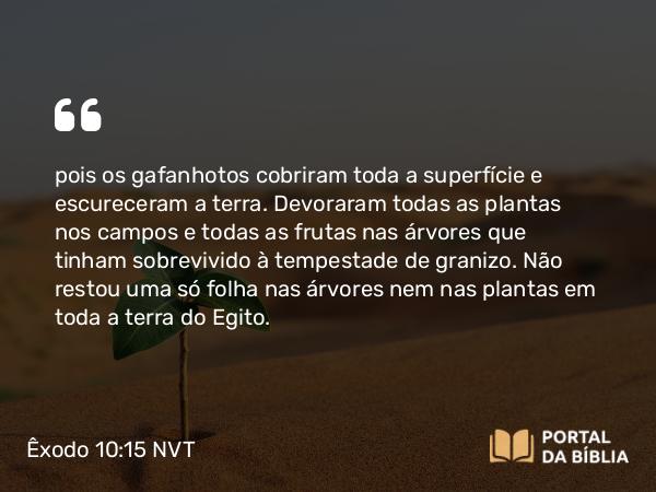 Êxodo 10:15 NVT - pois os gafanhotos cobriram toda a superfície e escureceram a terra. Devoraram todas as plantas nos campos e todas as frutas nas árvores que tinham sobrevivido à tempestade de granizo. Não restou uma só folha nas árvores nem nas plantas em toda a terra do Egito.