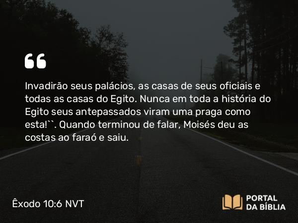 Êxodo 10:6 NVT - Invadirão seus palácios, as casas de seus oficiais e todas as casas do Egito. Nunca em toda a história do Egito seus antepassados viram uma praga como esta!’”. Quando terminou de falar, Moisés deu as costas ao faraó e saiu.