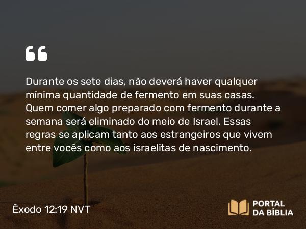 Êxodo 12:19 NVT - Durante os sete dias, não deverá haver qualquer mínima quantidade de fermento em suas casas. Quem comer algo preparado com fermento durante a semana será eliminado do meio de Israel. Essas regras se aplicam tanto aos estrangeiros que vivem entre vocês como aos israelitas de nascimento.