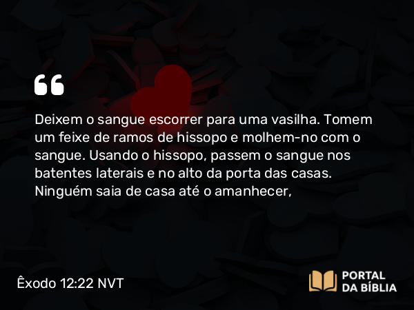 Êxodo 12:22 NVT - Deixem o sangue escorrer para uma vasilha. Tomem um feixe de ramos de hissopo e molhem-no com o sangue. Usando o hissopo, passem o sangue nos batentes laterais e no alto da porta das casas. Ninguém saia de casa até o amanhecer,