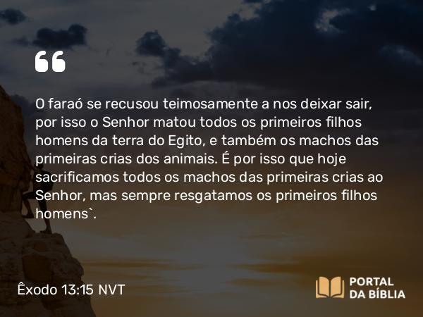 Êxodo 13:15 NVT - O faraó se recusou teimosamente a nos deixar sair, por isso o SENHOR matou todos os primeiros filhos homens da terra do Egito, e também os machos das primeiras crias dos animais. É por isso que hoje sacrificamos todos os machos das primeiras crias ao SENHOR, mas sempre resgatamos os primeiros filhos homens’.