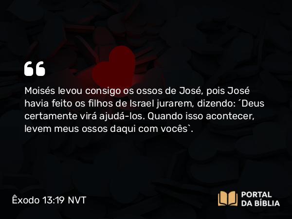 Êxodo 13:19 NVT - Moisés levou consigo os ossos de José, pois José havia feito os filhos de Israel jurarem, dizendo: “Deus certamente virá ajudá-los. Quando isso acontecer, levem meus ossos daqui com vocês”.