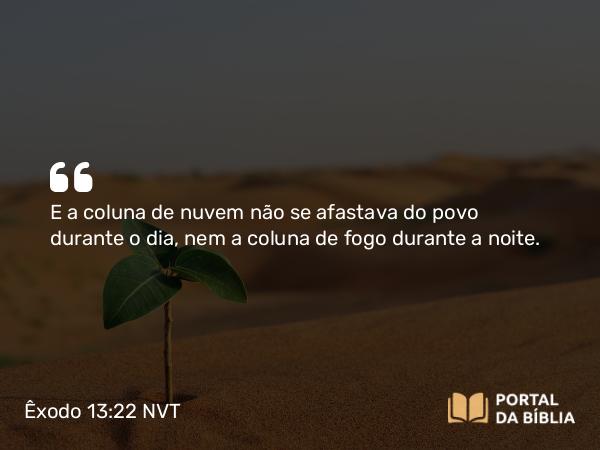 Êxodo 13:22 NVT - E a coluna de nuvem não se afastava do povo durante o dia, nem a coluna de fogo durante a noite.