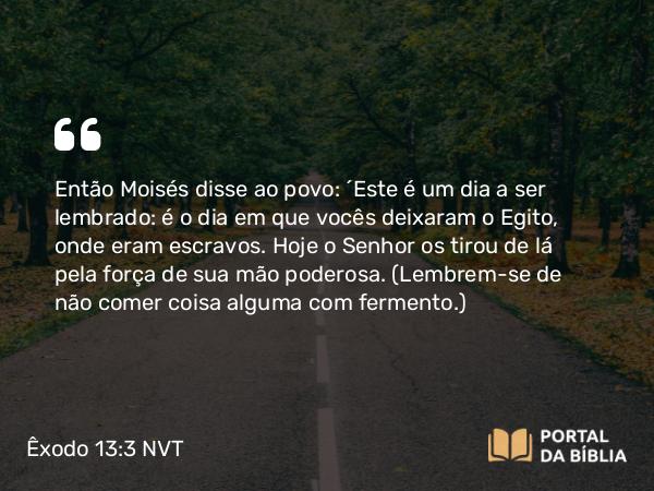 Êxodo 13:3 NVT - Então Moisés disse ao povo: “Este é um dia a ser lembrado: é o dia em que vocês deixaram o Egito, onde eram escravos. Hoje o SENHOR os tirou de lá pela força de sua mão poderosa. (Lembrem-se de não comer coisa alguma com fermento.)