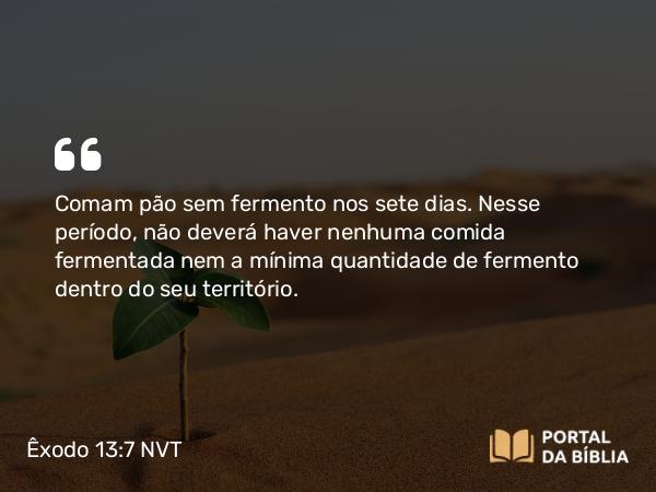 Êxodo 13:7 NVT - Comam pão sem fermento nos sete dias. Nesse período, não deverá haver nenhuma comida fermentada nem a mínima quantidade de fermento dentro do seu território.