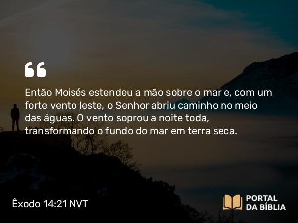 Êxodo 14:21-31 NVT - Então Moisés estendeu a mão sobre o mar e, com um forte vento leste, o SENHOR abriu caminho no meio das águas. O vento soprou a noite toda, transformando o fundo do mar em terra seca.