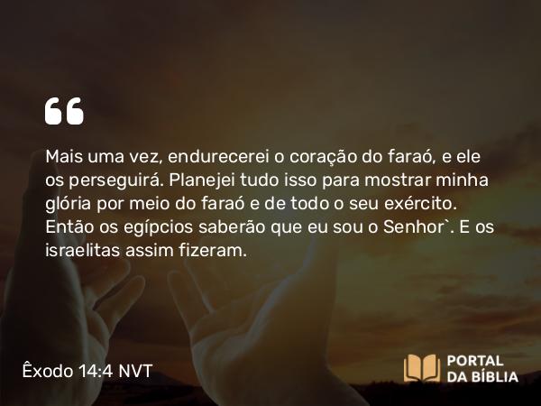 Êxodo 14:4 NVT - Mais uma vez, endurecerei o coração do faraó, e ele os perseguirá. Planejei tudo isso para mostrar minha glória por meio do faraó e de todo o seu exército. Então os egípcios saberão que eu sou o SENHOR”. E os israelitas assim fizeram.