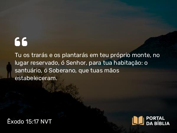 Êxodo 15:17 NVT - Tu os trarás e os plantarás em teu próprio monte, no lugar reservado, ó SENHOR, para tua habitação: o santuário, ó Soberano, que tuas mãos estabeleceram.