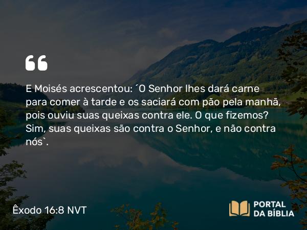 Êxodo 16:8 NVT - E Moisés acrescentou: “O SENHOR lhes dará carne para comer à tarde e os saciará com pão pela manhã, pois ouviu suas queixas contra ele. O que fizemos? Sim, suas queixas são contra o SENHOR, e não contra nós”.