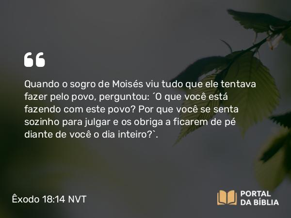 Êxodo 18:14 NVT - Quando o sogro de Moisés viu tudo que ele tentava fazer pelo povo, perguntou: “O que você está fazendo com este povo? Por que você se senta sozinho para julgar e os obriga a ficarem de pé diante de você o dia inteiro?”.