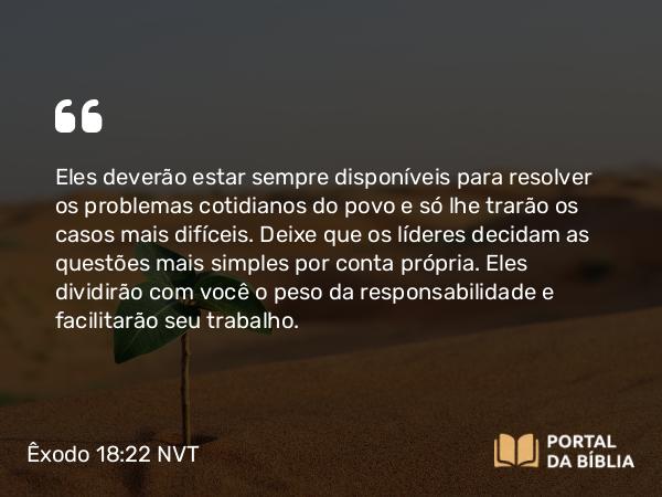 Êxodo 18:22 NVT - Eles deverão estar sempre disponíveis para resolver os problemas cotidianos do povo e só lhe trarão os casos mais difíceis. Deixe que os líderes decidam as questões mais simples por conta própria. Eles dividirão com você o peso da responsabilidade e facilitarão seu trabalho.