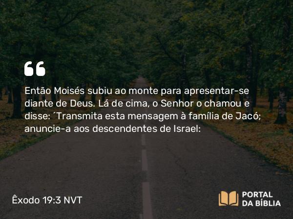 Êxodo 19:3 NVT - Então Moisés subiu ao monte para apresentar-se diante de Deus. Lá de cima, o SENHOR o chamou e disse: “Transmita esta mensagem à família de Jacó; anuncie-a aos descendentes de Israel: