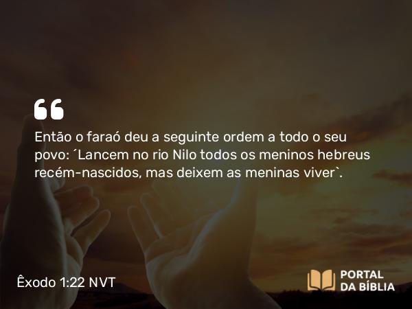 Êxodo 1:22 NVT - Então o faraó deu a seguinte ordem a todo o seu povo: “Lancem no rio Nilo todos os meninos hebreus recém-nascidos, mas deixem as meninas viver”.