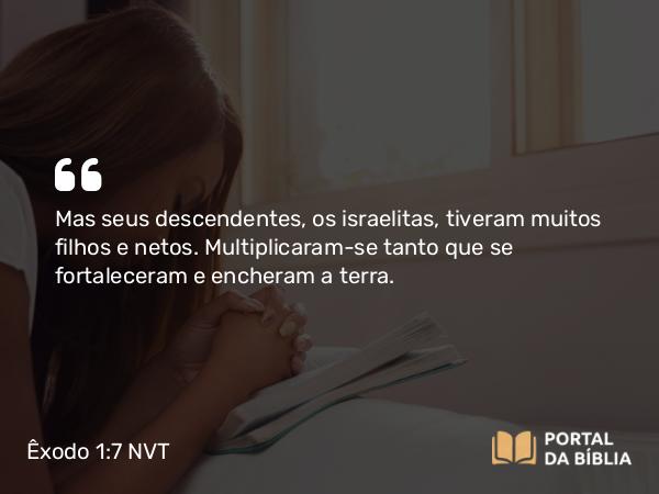 Êxodo 1:7 NVT - Mas seus descendentes, os israelitas, tiveram muitos filhos e netos. Multiplicaram-se tanto que se fortaleceram e encheram a terra.